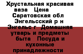 Хрустальная красивая ваза › Цена ­ 200 - Саратовская обл., Энгельсский р-н, Энгельс г. Домашняя утварь и предметы быта » Посуда и кухонные принадлежности   